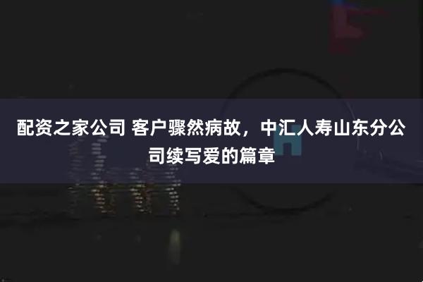 配资之家公司 客户骤然病故，中汇人寿山东分公司续写爱的篇章