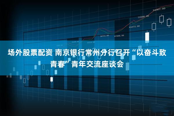 场外股票配资 南京银行常州分行召开“以奋斗致青春”青年交流座谈会