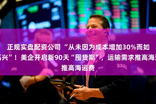 正规实盘配资公司 “从未因为成本增加30%而如此高兴”！美企开启新90天“囤货期”，运输需求推高海运费