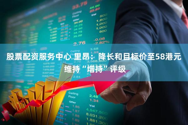 股票配资服务中心 里昂：降长和目标价至58港元 维持“增持”评级