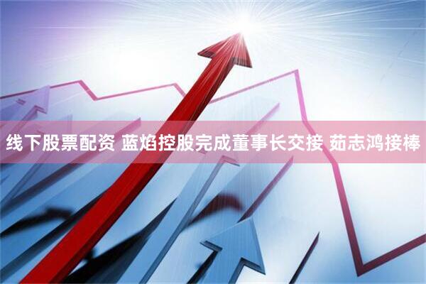 线下股票配资 蓝焰控股完成董事长交接 茹志鸿接棒