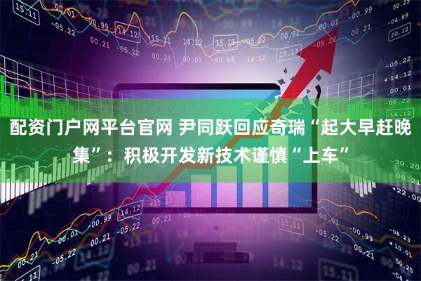 配资门户网平台官网 尹同跃回应奇瑞“起大早赶晚集”：积极开发新技术谨慎“上车”