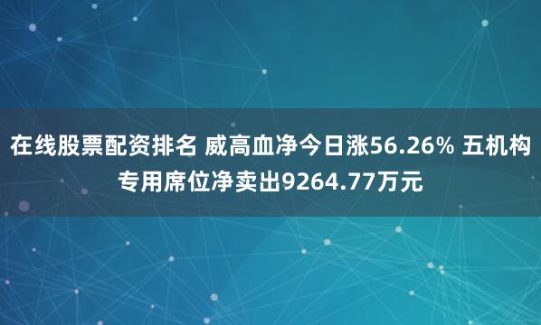 在线股票配资排名 威高血净今日涨56.26% 五机构专用席位净卖出9264.77万元