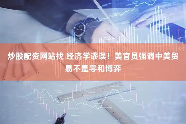 炒股配资网站找 经济学谬误！美官员强调中美贸易不是零和博弈