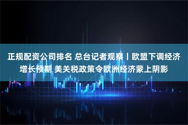 正规配资公司排名 总台记者观察丨欧盟下调经济增长预期 美关税政策令欧洲经济蒙上阴影