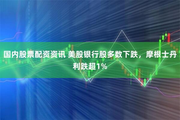 国内股票配资资讯 美股银行股多数下跌，摩根士丹利跌超1%