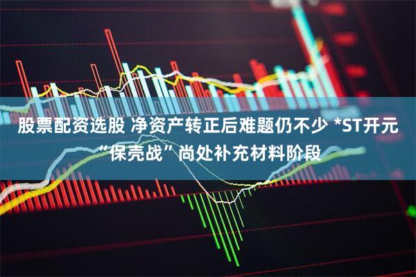 股票配资选股 净资产转正后难题仍不少 *ST开元“保壳战”尚处补充材料阶段