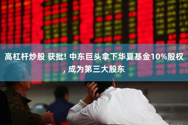 高杠杆炒股 获批! 中东巨头拿下华夏基金10%股权, 成为第三大股东