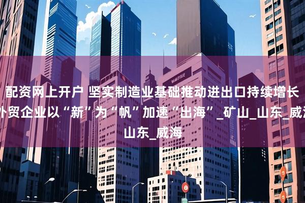 配资网上开户 坚实制造业基础推动进出口持续增长 外贸企业以“新”为“帆”加速“出海”_矿山_山东_威海