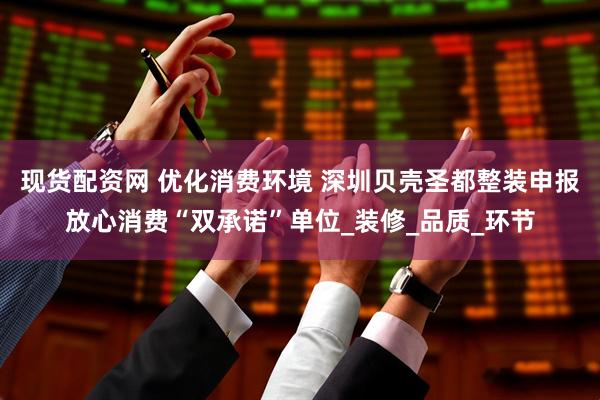 现货配资网 优化消费环境 深圳贝壳圣都整装申报放心消费“双承诺”单位_装修_品质_环节