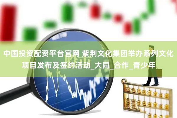 中国投资配资平台官网 紫荆文化集团举办系列文化项目发布及签约活动_大同_合作_青少年