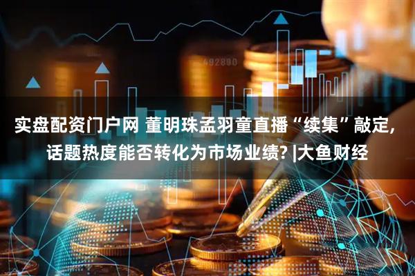 实盘配资门户网 董明珠孟羽童直播“续集”敲定, 话题热度能否转化为市场业绩? |大鱼财经