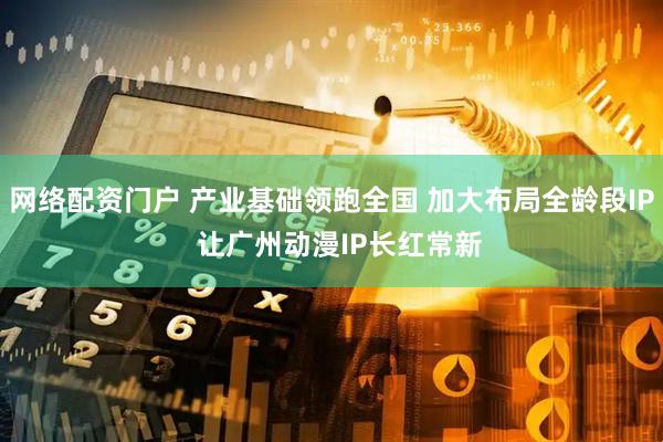 网络配资门户 产业基础领跑全国 加大布局全龄段IP  让广州动漫IP长红常新
