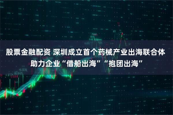 股票金融配资 深圳成立首个药械产业出海联合体 助力企业“借船出海”“抱团出海”