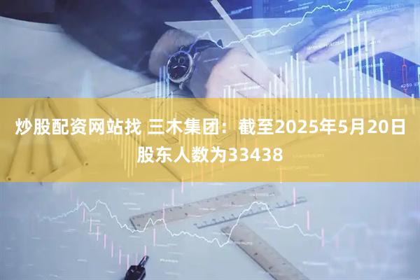 炒股配资网站找 三木集团：截至2025年5月20日股东人数为33438