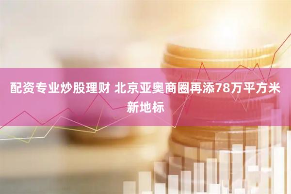 配资专业炒股理财 北京亚奥商圈再添78万平方米新地标