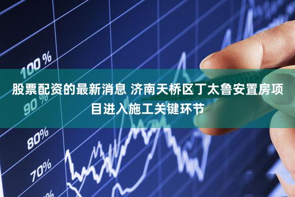 股票配资的最新消息 济南天桥区丁太鲁安置房项目进入施工关键环节