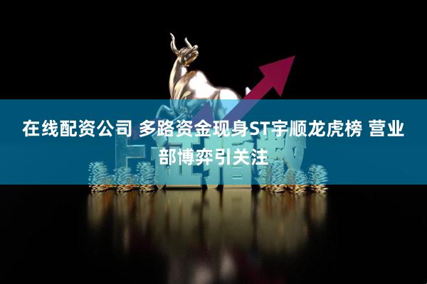 在线配资公司 多路资金现身ST宇顺龙虎榜 营业部博弈引关注