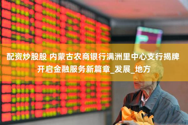 配资炒股股 内蒙古农商银行满洲里中心支行揭牌 开启金融服务新篇章_发展_地方