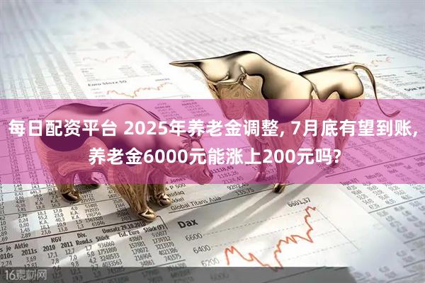 每日配资平台 2025年养老金调整, 7月底有望到账, 养老金6000元能涨上200元吗?