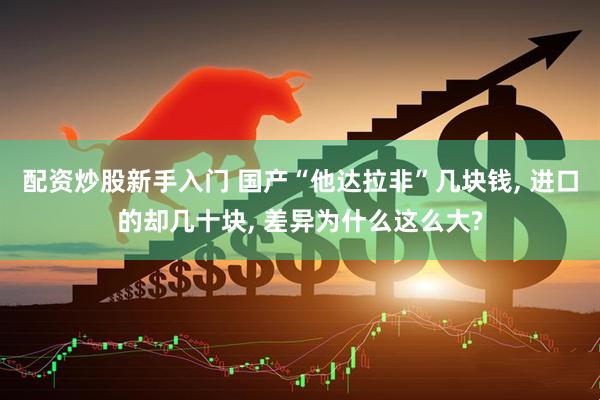 配资炒股新手入门 国产“他达拉非”几块钱, 进口的却几十块, 差异为什么这么大?
