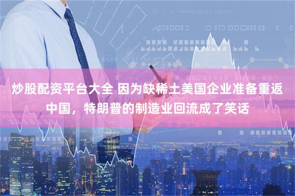 炒股配资平台大全 因为缺稀土美国企业准备重返中国，特朗普的制造业回流成了笑话