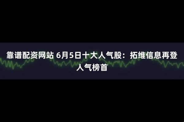 靠谱配资网站 6月5日十大人气股：拓维信息再登人气榜首