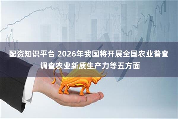 配资知识平台 2026年我国将开展全国农业普查 调查农业新质生产力等五方面