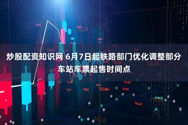 炒股配资知识网 6月7日起铁路部门优化调整部分车站车票起售时间点