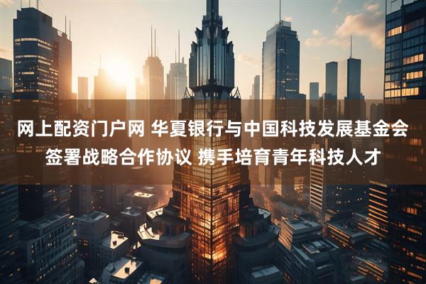 网上配资门户网 华夏银行与中国科技发展基金会签署战略合作协议 携手培育青年科技人才