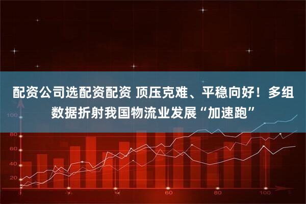 配资公司选配资配资 顶压克难、平稳向好！多组数据折射我国物流业发展“加速跑”