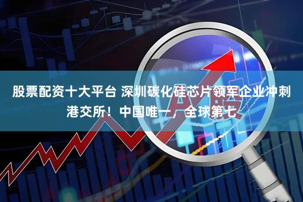 股票配资十大平台 深圳碳化硅芯片领军企业冲刺港交所！中国唯一，全球第七