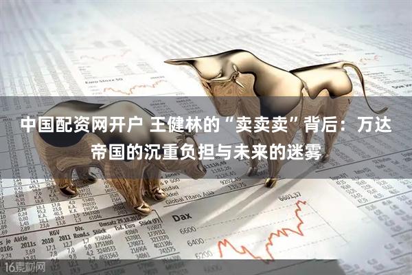 中国配资网开户 王健林的“卖卖卖”背后：万达帝国的沉重负担与未来的迷雾