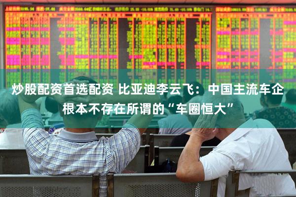 炒股配资首选配资 比亚迪李云飞：中国主流车企根本不存在所谓的“车圈恒大”