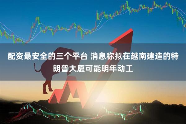 配资最安全的三个平台 消息称拟在越南建造的特朗普大厦可能明年动工