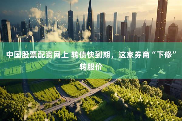 中国股票配资网上 转债快到期，这家券商“下修”转股价