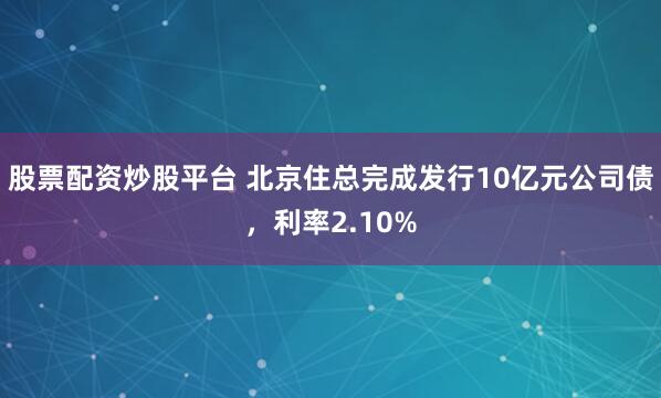 股票配资炒股平台 北京住总完成发行10亿元公司债，利率2.10%