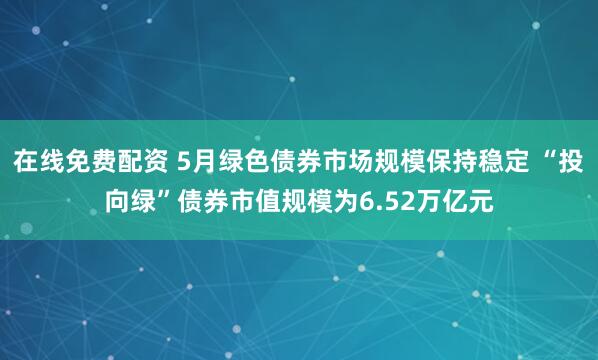 在线免费配资 5月绿色债券市场规模保持稳定 “投向绿”债券市值规模为6.52万亿元