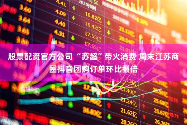股票配资官方公司 “苏超”带火消费 周末江苏商圈抖音团购订单环比翻倍