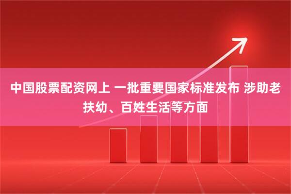 中国股票配资网上 一批重要国家标准发布 涉助老扶幼、百姓生活等方面