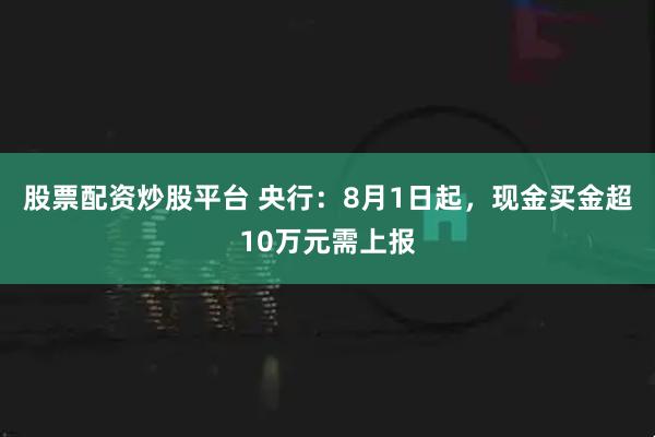 股票配资炒股平台 央行：8月1日起，现金买金超10万元需上报