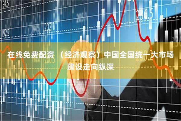 在线免费配资 （经济观察）中国全国统一大市场建设走向纵深