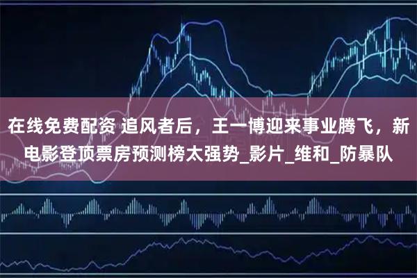 在线免费配资 追风者后，王一博迎来事业腾飞，新电影登顶票房预测榜太强势_影片_维和_防暴队