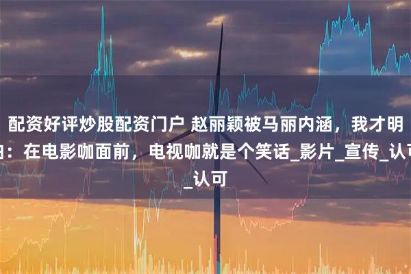 配资好评炒股配资门户 赵丽颖被马丽内涵，我才明白：在电影咖面前，电视咖就是个笑话_影片_宣传_认可