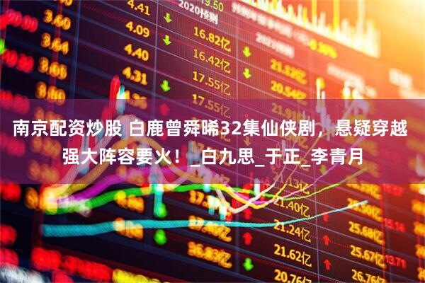 南京配资炒股 白鹿曾舜晞32集仙侠剧，悬疑穿越 强大阵容要火！_白九思_于正_李青月
