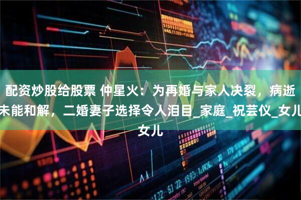 配资炒股给股票 仲星火：为再婚与家人决裂，病逝未能和解，二婚妻子选择令人泪目_家庭_祝芸仪_女儿