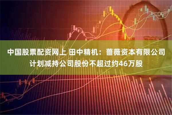 中国股票配资网上 田中精机：蔷薇资本有限公司计划减持公司股份不超过约46万股