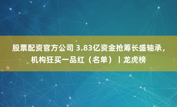 股票配资官方公司 3.83亿资金抢筹长盛轴承，机构狂买一品红（名单）丨龙虎榜