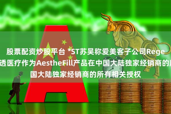 股票配资炒股平台 *ST苏吴称爱美客子公司Regen要求撤销达透医疗作为AestheFill产品在中国大陆独家经销商的所有相关授权