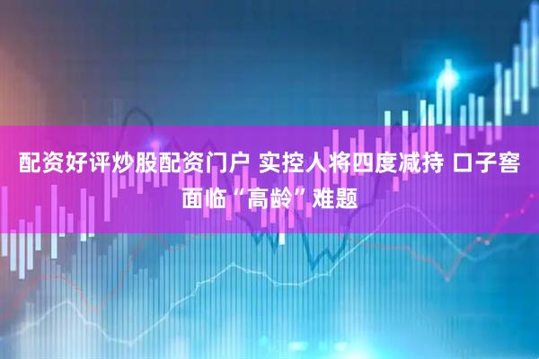 配资好评炒股配资门户 实控人将四度减持 口子窖面临“高龄”难题